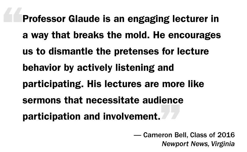 What I Think: Eddie Glaude Jr. “‘Professor Glaude is an engaging lecturer in a way that breaks the mold. He encourages us to dismantle the pretenses for lecture behavior by actively listening and participating. His lectures are more like sermons that necessitate audience participation and involvement.’— Cameron Bell, Class of 2016 Newport News, Virginia”